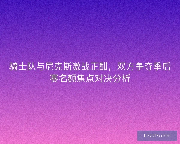 骑士队与尼克斯激战正酣,双方争夺季后赛名额焦点对决分析 骑士队与尼克斯激战正酣,双方争夺季后赛名额焦点对决分析