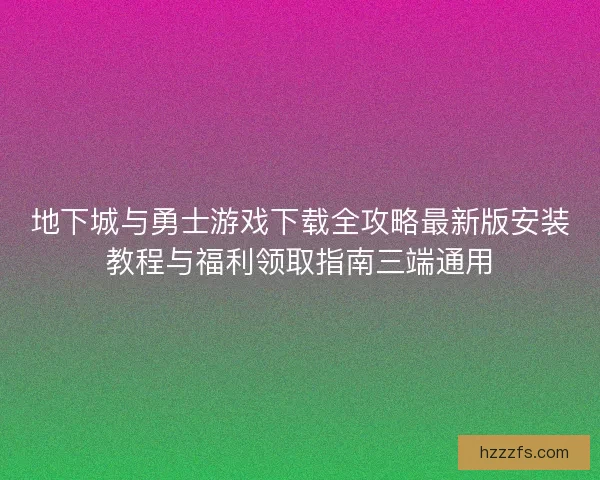 地下城与勇士游戏下载全攻略最新版安装教程与福利领取指南三端通用