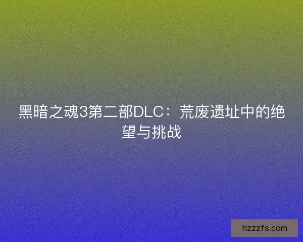 黑暗之魂3第二部DLC：荒废遗址中的绝望与挑战