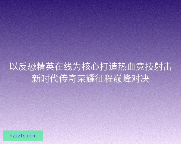 以反恐精英在线为核心打造热血竞技射击新时代传奇荣耀征程巅峰对决 以反恐精英在线为核心打造热血竞技射击新时代传奇荣耀征程巅峰对决