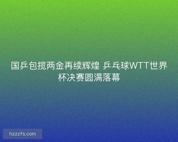国乒包揽两金再续辉煌 乒乓球WTT世界杯决赛圆满落幕 国乒包揽两金再续辉煌 乒乓球WTT世界杯决赛圆满落幕