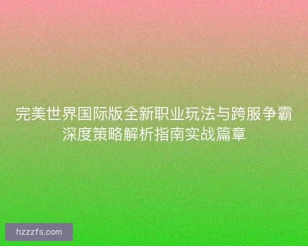 完美世界国际版全新职业玩法与跨服争霸深度策略解析指南实战篇章