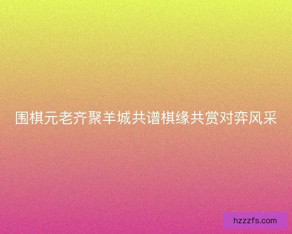 围棋元老齐聚羊城共谱棋缘共赏对弈风采