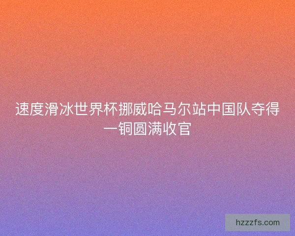 速度滑冰世界杯挪威哈马尔站中国队夺得一铜圆满收官