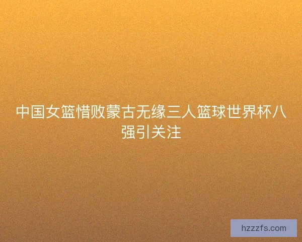 中国女篮惜败蒙古无缘三人篮球世界杯八强引关注