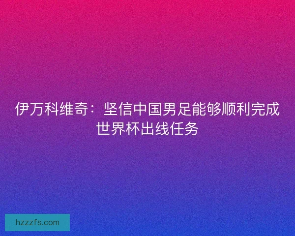 伊万科维奇：坚信中国男足能够顺利完成世界杯出线任务