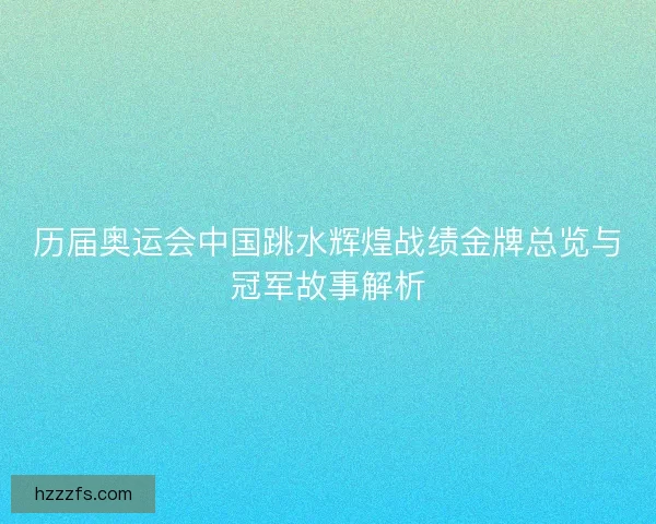 历届奥运会中国跳水辉煌战绩金牌总览与冠军故事解析