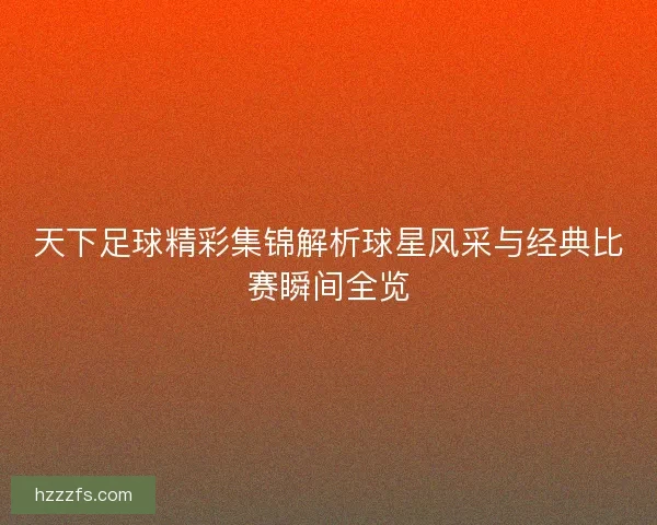 天下足球精彩集锦解析球星风采与经典比赛瞬间全览