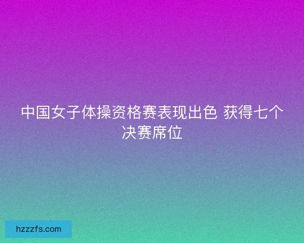 中国女子体操资格赛表现出色 获得七个决赛席位