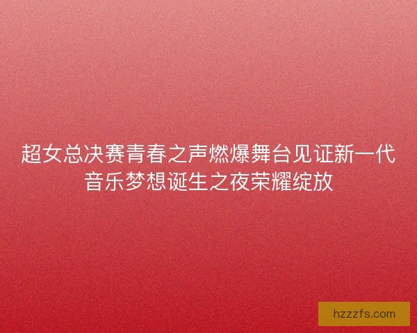 超女总决赛青春之声燃爆舞台见证新一代音乐梦想诞生之夜荣耀绽放