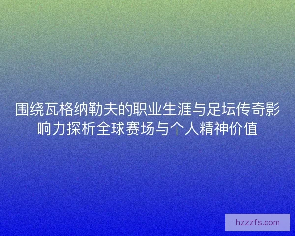 围绕瓦格纳勒夫的职业生涯与足坛传奇影响力探析全球赛场与个人精神价值