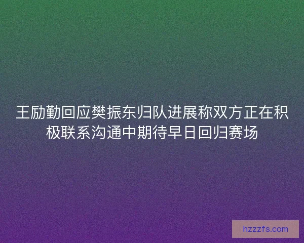 王励勤回应樊振东归队进展称双方正在积极联系沟通中期待早日回归赛场