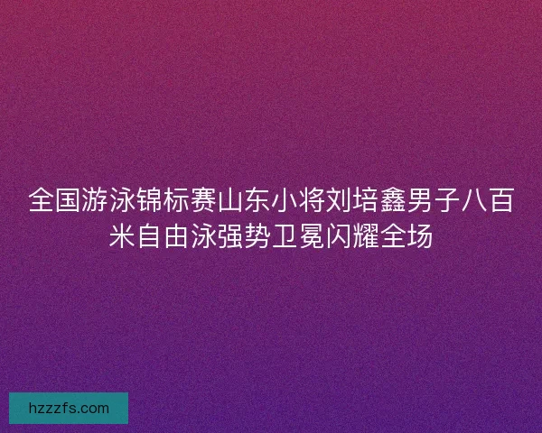 全国游泳锦标赛山东小将刘培鑫男子八百米自由泳强势卫冕闪耀全场 全国游泳锦标赛山东小将刘培鑫男子八百米自由泳强势卫冕闪耀全场