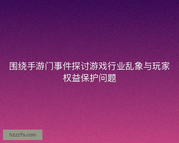 围绕手游门事件探讨游戏行业乱象与玩家权益保护问题 围绕手游门事件探讨游戏行业乱象与玩家权益保护问题