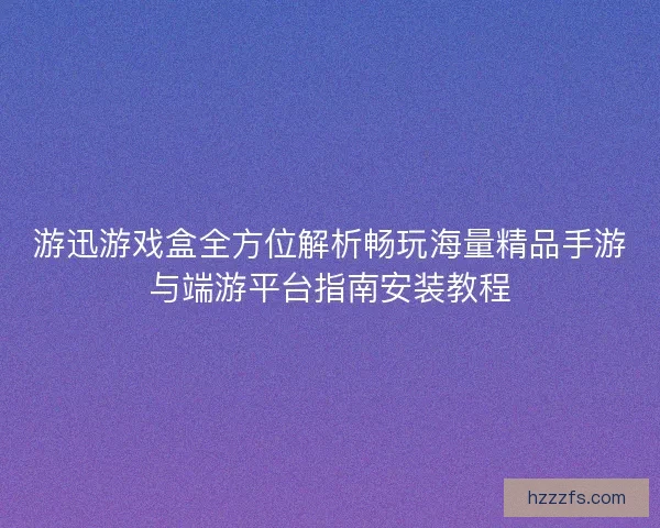 游迅游戏盒全方位解析畅玩海量精品手游与端游平台指南安装教程