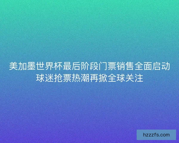 美加墨世界杯最后阶段门票销售全面启动球迷抢票热潮再掀全球关注