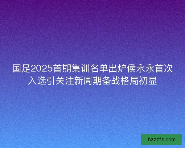 国足2025首期集训名单出炉侯永永首次入选引关注新周期备战格局初显