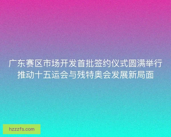 广东赛区市场开发首批签约仪式圆满举行推动十五运会与残特奥会发展新局面 广东赛区市场开发首批签约仪式圆满举行推动十五运会与残特奥会发展新局面